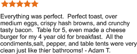 Everything was perfect.  Perfect toast, over medium eggs, crispy hash browns, and crunchy tasty bacon.  Table for 5, even made a cheese burger for my 4 year old for breakfast.  All the condiments,salt, pepper, and table tents were very clean just like thier bathrooms! - Adam T.